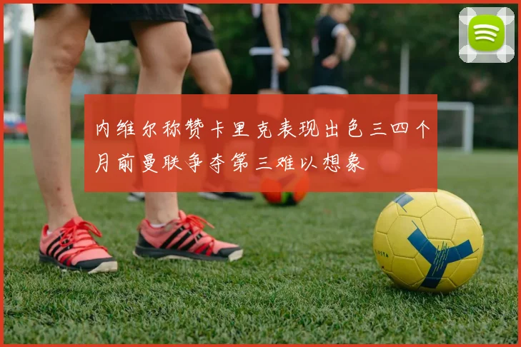 内维尔称赞卡里克表现出色三四个月前曼联争夺第三难以想象