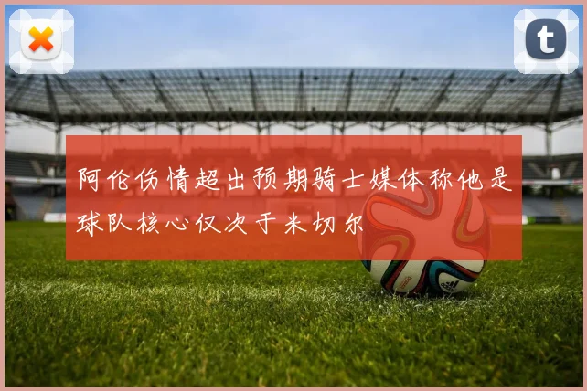 阿伦伤情超出预期骑士媒体称他是球队核心仅次于米切尔