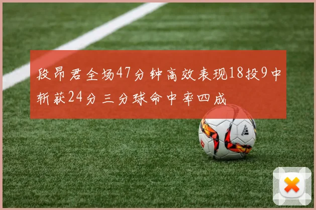 段昂君全场47分钟高效表现18投9中斩获24分三分球命中率四成