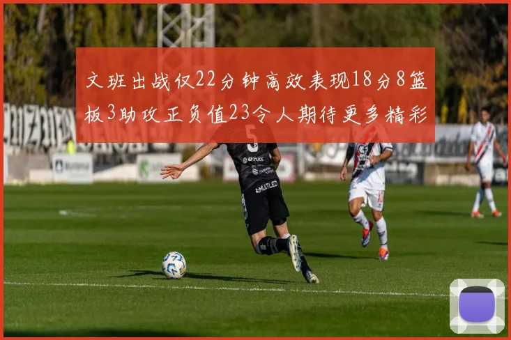 文班出战仅22分钟高效表现18分8篮板3助攻正负值23令人期待更多精彩发挥