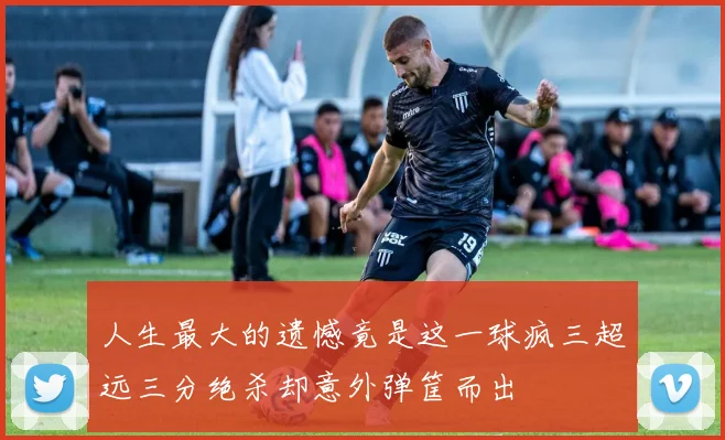 人生最大的遗憾竟是这一球疯三超远三分绝杀却意外弹筐而出