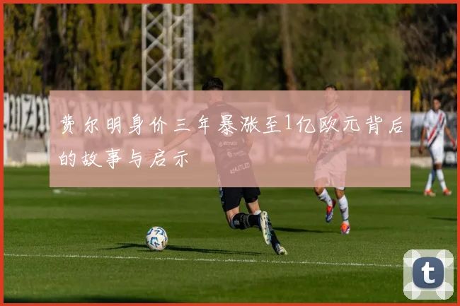 费尔明身价三年暴涨至1亿欧元背后的故事与启示
