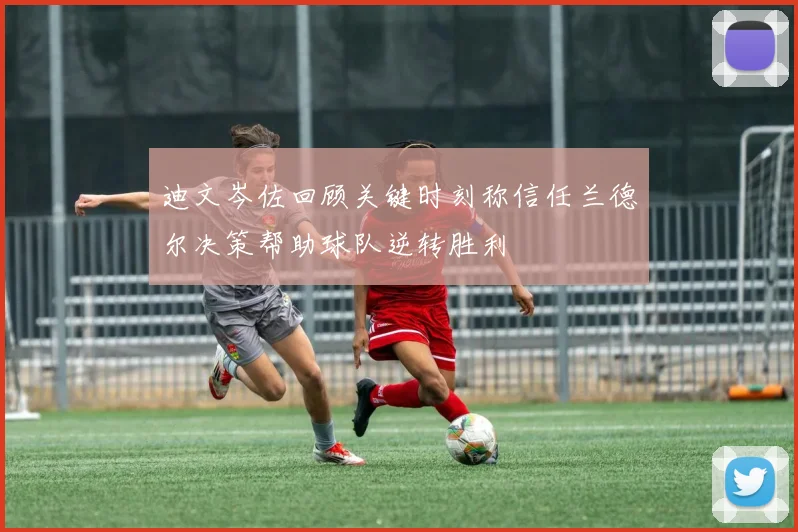 迪文岑佐回顾关键时刻称信任兰德尔决策帮助球队逆转胜利