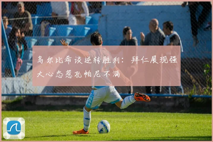 乌尔比希谈逆转胜利：拜仁展现强大心态惹孔帕尼不满