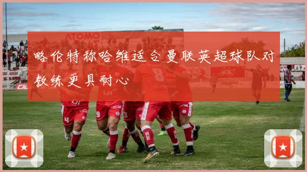 略伦特称哈维适合曼联英超球队对教练更具耐心