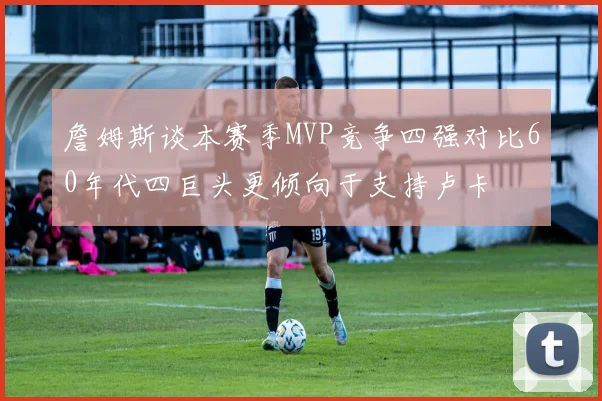 詹姆斯谈本赛季MVP竞争四强对比60年代四巨头更倾向于支持卢卡
