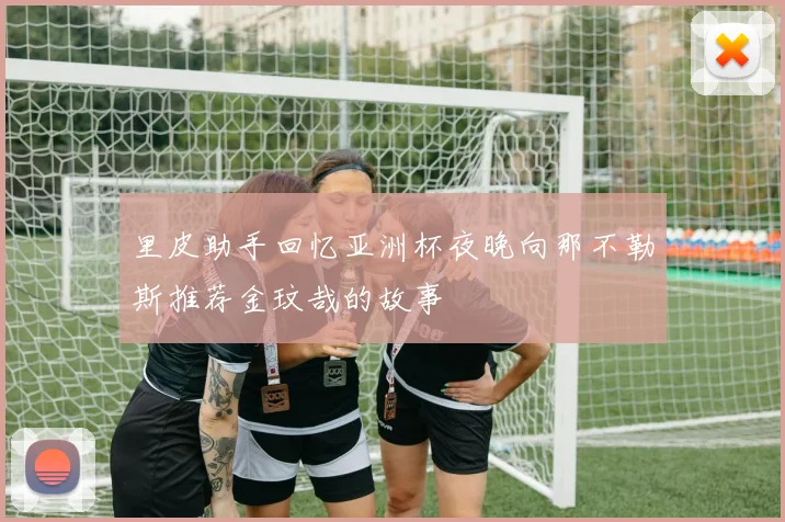 里皮助手回忆亚洲杯夜晚向那不勒斯推荐金玟哉的故事