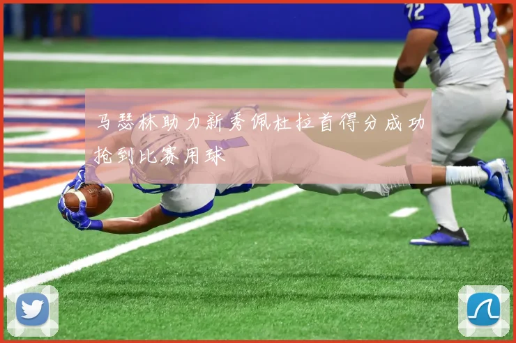 马瑟林助力新秀佩杜拉首得分成功抢到比赛用球