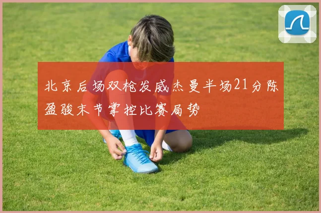 北京后场双枪发威杰曼半场21分陈盈骏末节掌控比赛局势