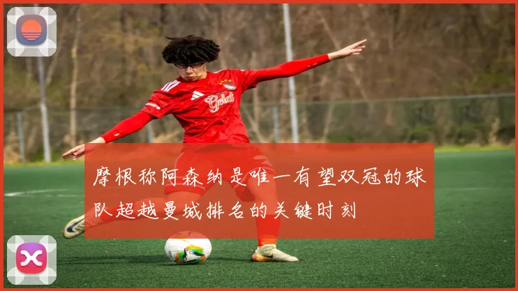 摩根称阿森纳是唯一有望双冠的球队超越曼城排名的关键时刻