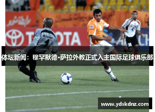 体坛新闻：穆罕默德·萨拉外教正式入主国际足球俱乐部